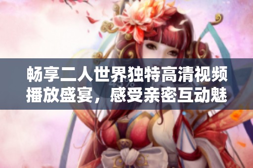 畅享二人世界独特高清视频播放盛宴，感受亲密互动魅力