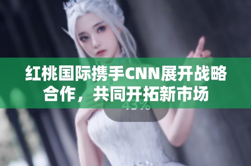 红桃国际携手CNN展开战略合作，共同开拓新市场