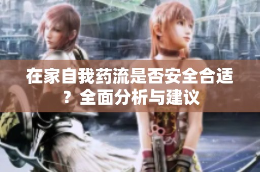 在家自我药流是否安全合适？全面分析与建议