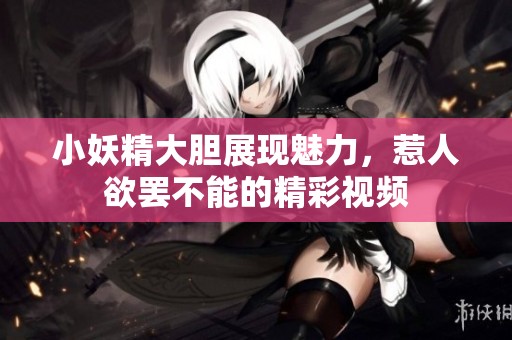 小妖精大胆展现魅力，惹人欲罢不能的精彩视频