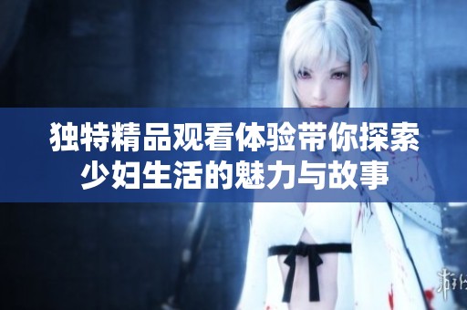 独特精品观看体验带你探索少妇生活的魅力与故事