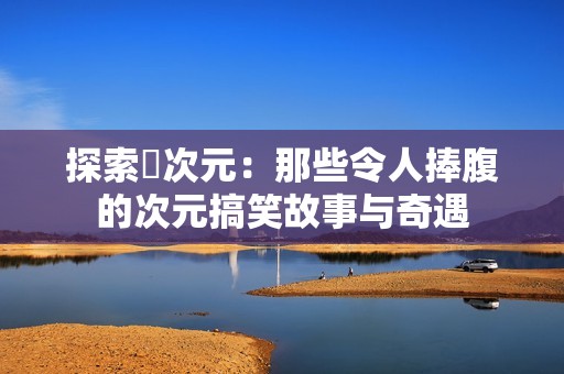 探索囧次元：那些令人捧腹的次元搞笑故事与奇遇