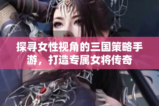 探寻女性视角的三国策略手游，打造专属女将传奇