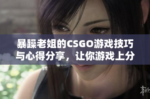 暴躁老姐的CSGO游戏技巧与心得分享，让你游戏上分不再难