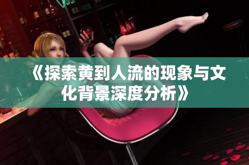 《探索黄到人流的现象与文化背景深度分析》