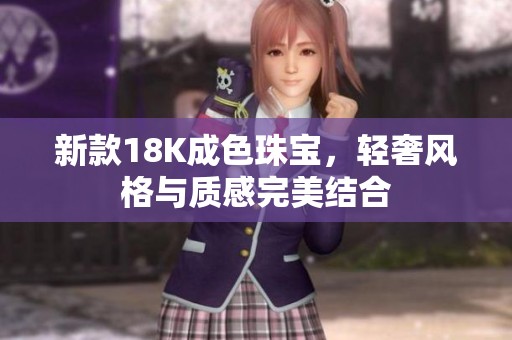 新款18K成色珠宝，轻奢风格与质感完美结合