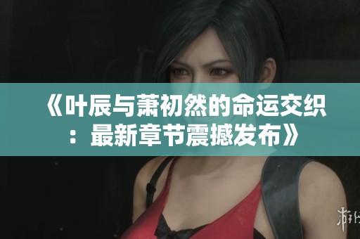 《叶辰与萧初然的命运交织：最新章节震撼发布》