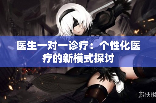 医生一对一诊疗：个性化医疗的新模式探讨