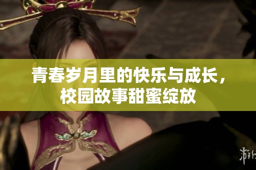 青春岁月里的快乐与成长，校园故事甜蜜绽放