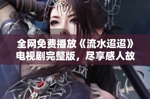 全网免费播放《流水迢迢》电视剧完整版，尽享感人故事