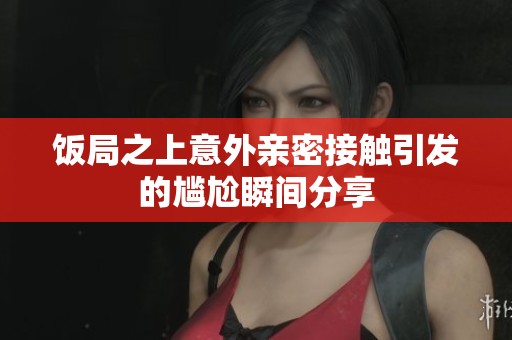 饭局之上意外亲密接触引发的尴尬瞬间分享