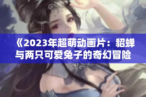《2023年超萌动画片：貂蝉与两只可爱兔子的奇幻冒险》
