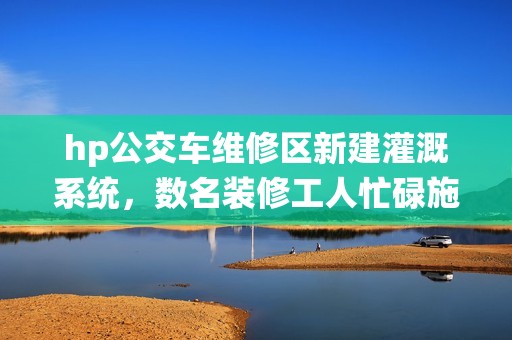 hp公交车维修区新建灌溉系统，数名装修工人忙碌施工中