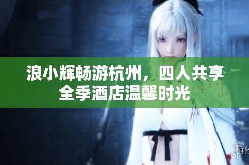 浪小辉畅游杭州，四人共享全季酒店温馨时光