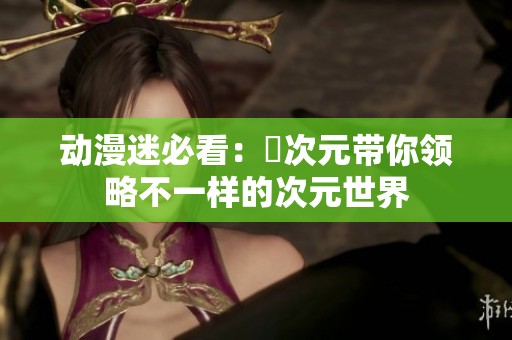 动漫迷必看：囧次元带你领略不一样的次元世界