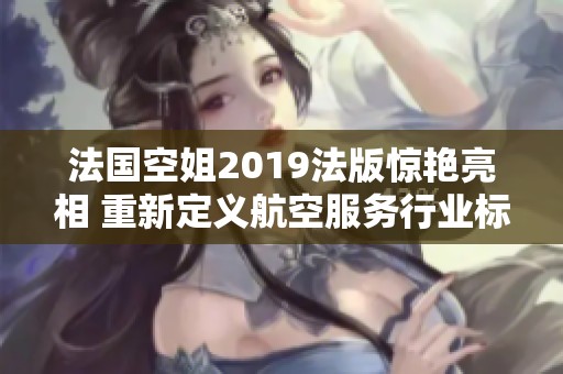 法国空姐2019法版惊艳亮相 重新定义航空服务行业标准