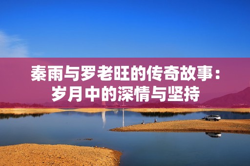 秦雨与罗老旺的传奇故事：岁月中的深情与坚持
