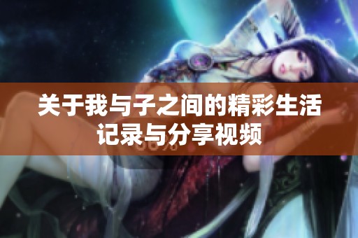 关于我与子之间的精彩生活记录与分享视频