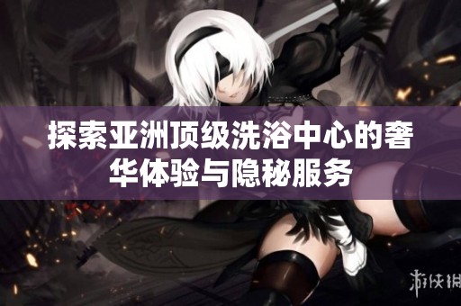 探索亚洲顶级洗浴中心的奢华体验与隐秘服务