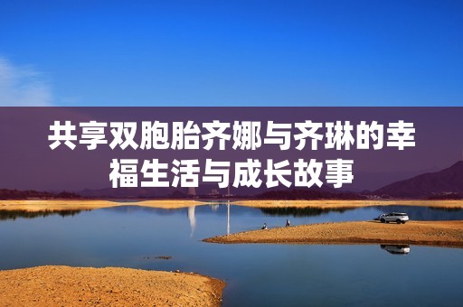 共享双胞胎齐娜与齐琳的幸福生活与成长故事