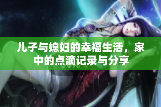 儿子与媳妇的幸福生活，家中的点滴记录与分享
