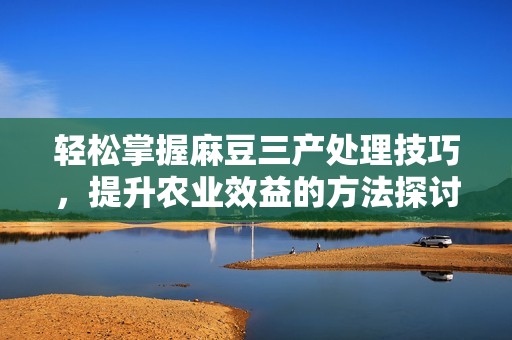 轻松掌握麻豆三产处理技巧，提升农业效益的方法探讨