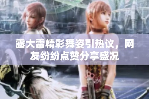 露大雷精彩舞姿引热议，网友纷纷点赞分享盛况