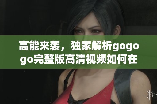 高能来袭，独家解析gogogo完整版高清视频如何在线观看