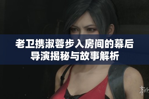 老卫携淑蓉步入房间的幕后导演揭秘与故事解析