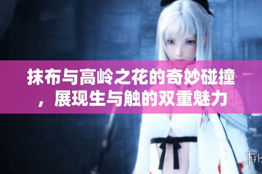抹布与高岭之花的奇妙碰撞，展现生与触的双重魅力