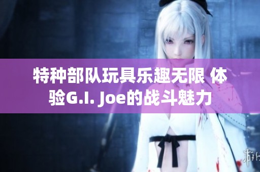 特种部队玩具乐趣无限 体验G.I. Joe的战斗魅力