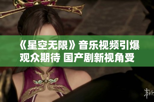 《星空无限》音乐视频引爆观众期待 国产剧新视角受瞩目