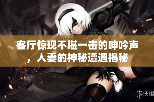 客厅惊现不堪一击的呻吟声，人妻的神秘遭遇揭秘