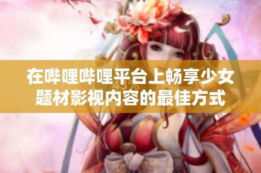 在哔哩哔哩平台上畅享少女题材影视内容的最佳方式