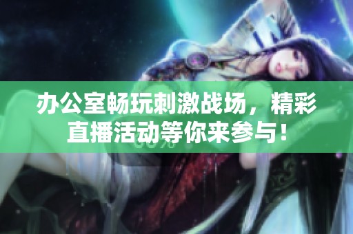 办公室畅玩刺激战场，精彩直播活动等你来参与！