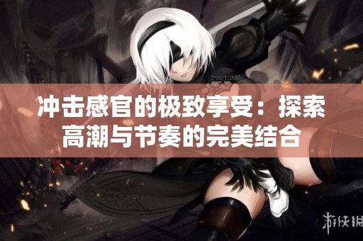 冲击感官的极致享受：探索高潮与节奏的完美结合