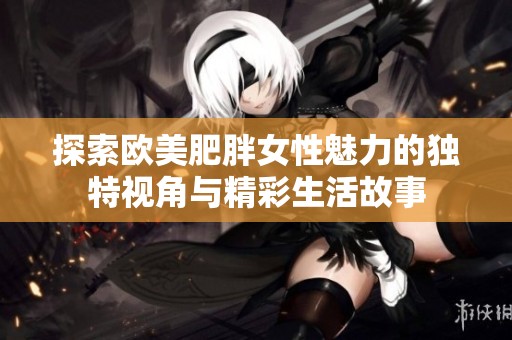 探索欧美肥胖女性魅力的独特视角与精彩生活故事