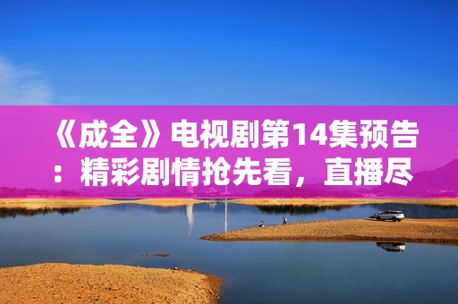 《成全》电视剧第14集预告：精彩剧情抢先看，直播尽在眼前