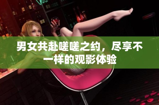 男女共赴嗟嗟之约，尽享不一样的观影体验