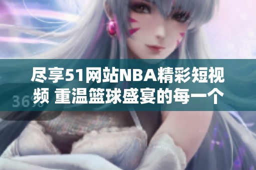 尽享51网站NBA精彩短视频 重温篮球盛宴的每一个瞬间