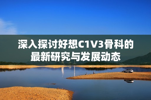 深入探讨好想C1V3骨科的最新研究与发展动态