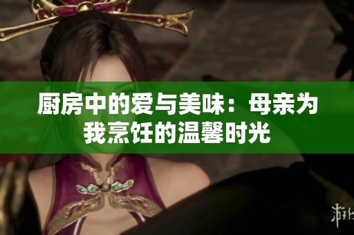 厨房中的爱与美味：母亲为我烹饪的温馨时光