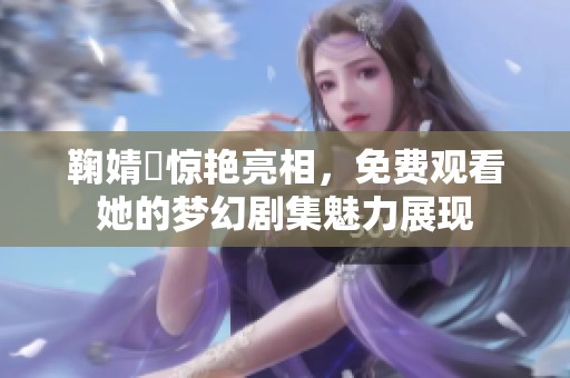 鞠婧祎惊艳亮相，免费观看她的梦幻剧集魅力展现