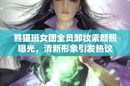熊猫班女团全员卸妆素颜照曝光，清新形象引发热议