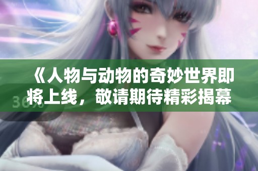 《人物与动物的奇妙世界即将上线，敬请期待精彩揭幕》