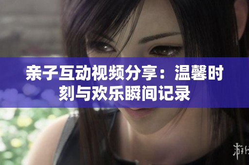 亲子互动视频分享：温馨时刻与欢乐瞬间记录