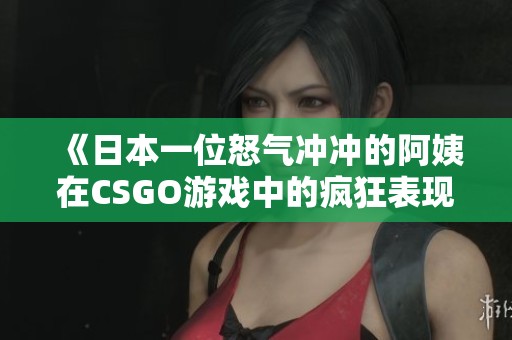 《日本一位怒气冲冲的阿姨在CSGO游戏中的疯狂表现》