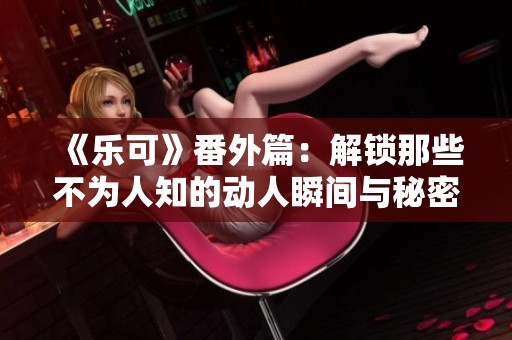《乐可》番外篇：解锁那些不为人知的动人瞬间与秘密故事
