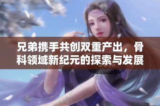 兄弟携手共创双重产出，骨科领域新纪元的探索与发展