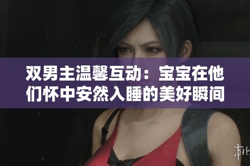 双男主温馨互动：宝宝在他们怀中安然入睡的美好瞬间